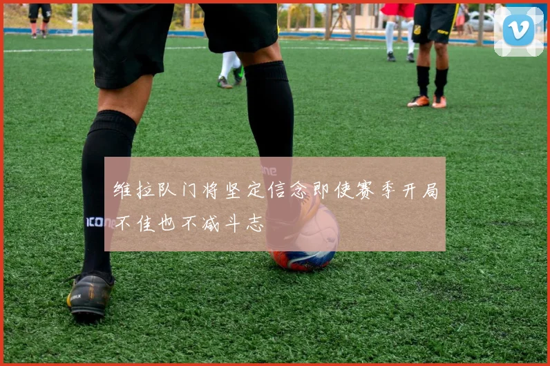 维拉队门将坚定信念即使赛季开局不佳也不减斗志