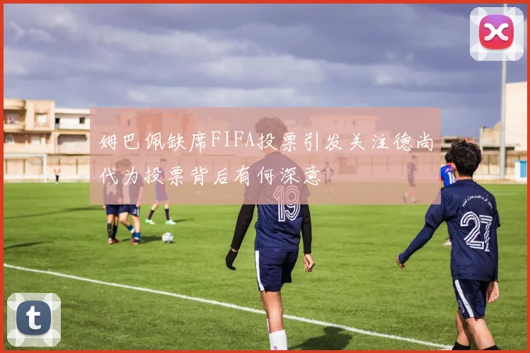 姆巴佩缺席FIFA投票引发关注德尚代为投票背后有何深意