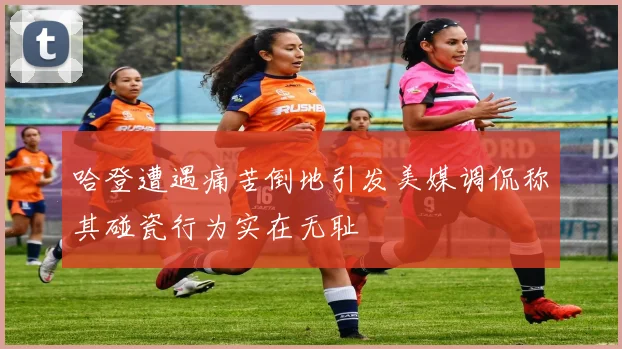 哈登遭遇痛苦倒地引发美媒调侃称其碰瓷行为实在无耻