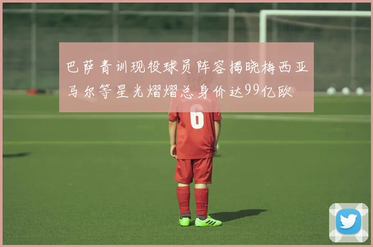 巴萨青训现役球员阵容揭晓梅西亚马尔等星光熠熠总身价达99亿欧