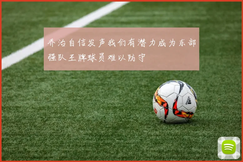 乔治自信发声我们有潜力成为东部强队王牌球员难以防守