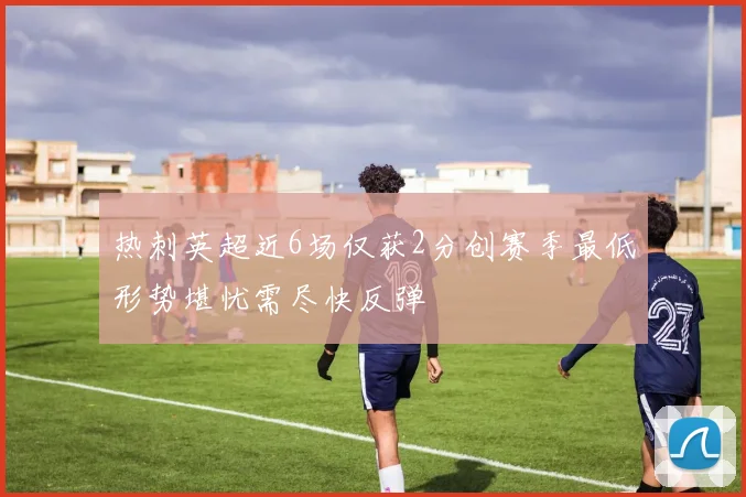 热刺英超近6场仅获2分创赛季最低形势堪忧需尽快反弹