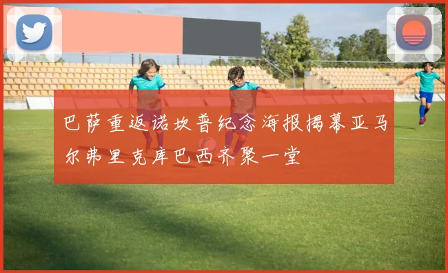 巴萨重返诺坎普纪念海报揭幕亚马尔弗里克库巴西齐聚一堂
