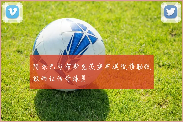 阿尔巴与布斯克茨宣布退役穆勒致敬两位传奇球员