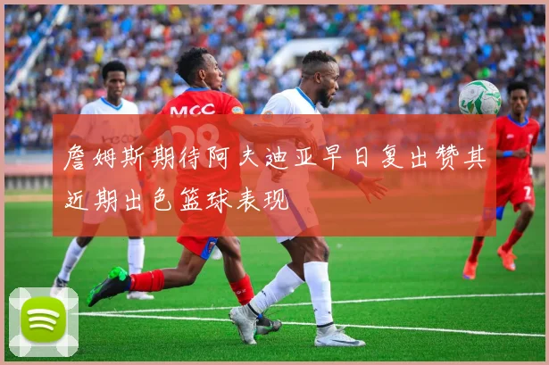 詹姆斯期待阿夫迪亚早日复出赞其近期出色篮球表现