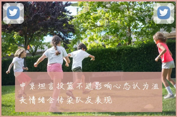 申京坦言投篮不进影响心态认为沮丧情绪会传染队友表现