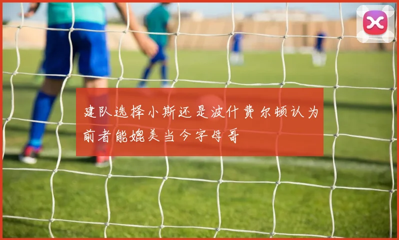 建队选择小斯还是波什费尔顿认为前者能媲美当今字母哥