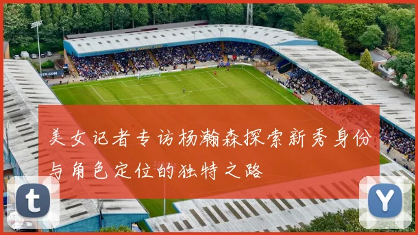 美女记者专访杨瀚森探索新秀身份与角色定位的独特之路
