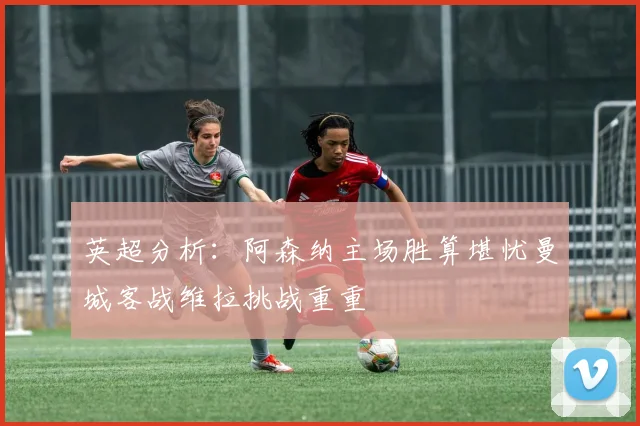 英超分析：阿森纳主场胜算堪忧曼城客战维拉挑战重重