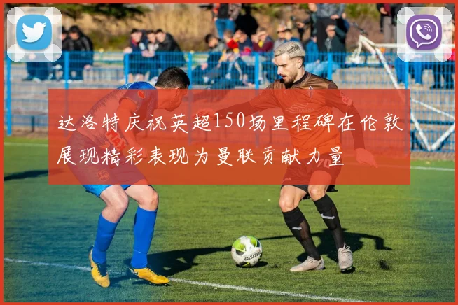 达洛特庆祝英超150场里程碑在伦敦展现精彩表现为曼联贡献力量