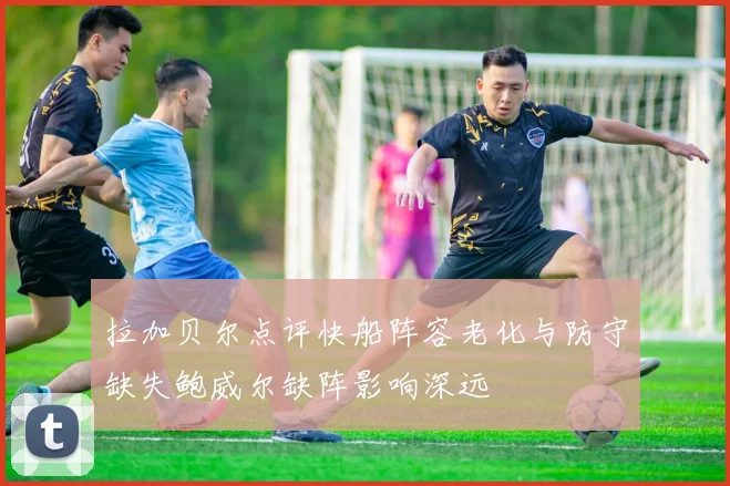 拉加贝尔点评快船阵容老化与防守缺失鲍威尔缺阵影响深远