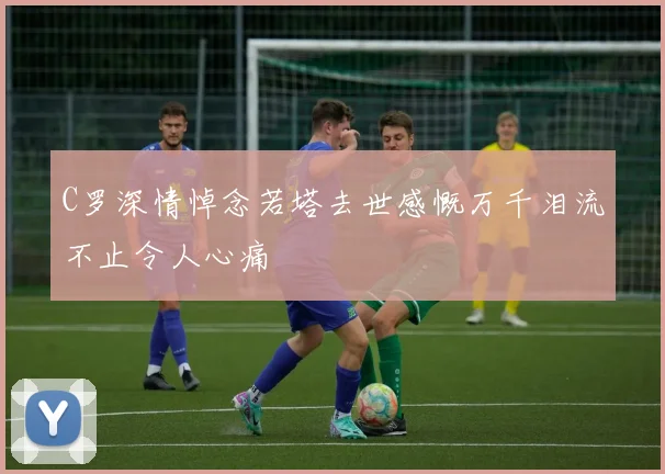 C罗深情悼念若塔去世感慨万千泪流不止令人心痛