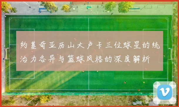 约基奇亚历山大卢卡三位球星的统治力各异与篮球风格的深度解析