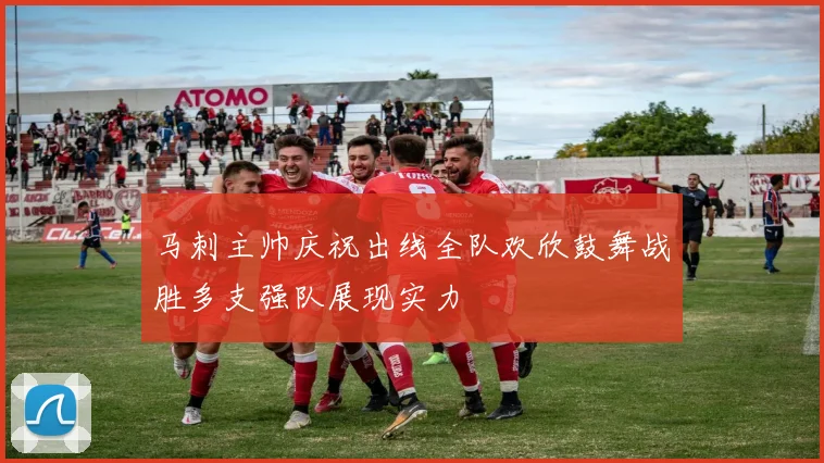 马刺主帅庆祝出线全队欢欣鼓舞战胜多支强队展现实力